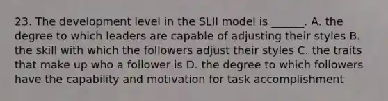 23. The development level in the SLII model is ______. A. the degree to which leaders are capable of adjusting their styles B. the skill with which the followers adjust their styles C. the traits that make up who a follower is D. the degree to which followers have the capability and motivation for task accomplishment