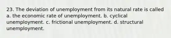 23. The deviation of unemployment from its natural rate is called a. the economic rate of unemployment. b. cyclical unemployment. c. frictional unemployment. d. structural unemployment.