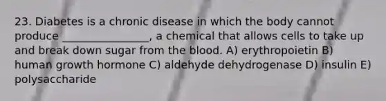 23. Diabetes is a chronic disease in which the body cannot produce ________________, a chemical that allows cells to take up and break down sugar from <a href='https://www.questionai.com/knowledge/k7oXMfj7lk-the-blood' class='anchor-knowledge'>the blood</a>. A) erythropoietin B) human growth hormone C) aldehyde dehydrogenase D) insulin E) polysaccharide