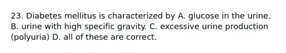 23. Diabetes mellitus is characterized by A. glucose in the urine. B. urine with high specific gravity. C. excessive urine production (polyuria) D. all of these are correct.