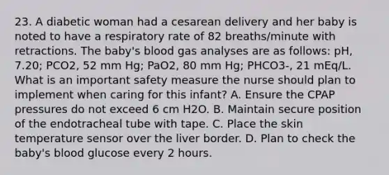 23. A diabetic woman had a cesarean delivery and her baby is noted to have a respiratory rate of 82 breaths/minute with retractions. The baby's blood gas analyses are as follows: pH, 7.20; PCO2, 52 mm Hg; PaO2, 80 mm Hg; PHCO3-, 21 mEq/L. What is an important safety measure the nurse should plan to implement when caring for this infant? A. Ensure the CPAP pressures do not exceed 6 cm H2O. B. Maintain secure position of the endotracheal tube with tape. C. Place the skin temperature sensor over the liver border. D. Plan to check the baby's blood glucose every 2 hours.