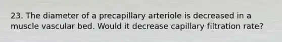 23. The diameter of a precapillary arteriole is decreased in a muscle vascular bed. Would it decrease capillary filtration rate?