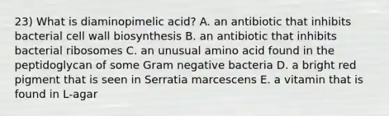 23) What is diaminopimelic acid? A. an antibiotic that inhibits bacterial cell wall biosynthesis B. an antibiotic that inhibits bacterial ribosomes C. an unusual amino acid found in the peptidoglycan of some Gram negative bacteria D. a bright red pigment that is seen in Serratia marcescens E. a vitamin that is found in L-agar