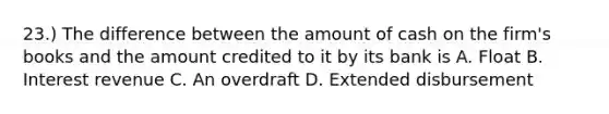 23.) The difference between the amount of cash on the firm's books and the amount credited to it by its bank is A. Float B. Interest revenue C. An overdraft D. Extended disbursement