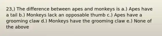 23,) The difference between apes and monkeys is a.) Apes have a tail b.) Monkeys lack an opposable thumb c.) Apes have a grooming claw d.) Monkeys have the grooming claw e.) None of the above