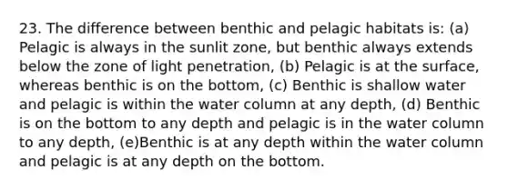 23. The difference between benthic and pelagic habitats is: (a) Pelagic is always in the sunlit zone, but benthic always extends below the zone of light penetration, (b) Pelagic is at the surface, whereas benthic is on the bottom, (c) Benthic is shallow water and pelagic is within the water column at any depth, (d) Benthic is on the bottom to any depth and pelagic is in the water column to any depth, (e)Benthic is at any depth within the water column and pelagic is at any depth on the bottom.