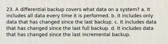 23. A differential backup covers what data on a system? a. It includes all data every time it is performed. b. It includes only data that has changed since the last backup. c. It includes data that has changed since the last full backup. d. It includes data that has changed since the last incremental backup.