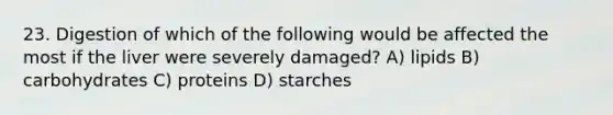 23. Digestion of which of the following would be affected the most if the liver were severely damaged? A) lipids B) carbohydrates C) proteins D) starches