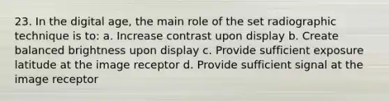 23. In the digital age, the main role of the set radiographic technique is to: a. Increase contrast upon display b. Create balanced brightness upon display c. Provide sufficient exposure latitude at the image receptor d. Provide sufficient signal at the image receptor