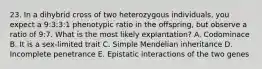 23. In a dihybrid cross of two heterozygous individuals, you expect a 9:3:3:1 phenotypic ratio in the offspring, but observe a ratio of 9:7. What is the most likely explantation? A. Codominace B. It is a sex-limited trait C. Simple Mendelian inheritance D. Incomplete penetrance E. Epistatic interactions of the two genes