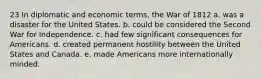 23 In diplomatic and economic terms, the War of 1812 a. was a disaster for the United States. b. could be considered the Second War for Independence. c. had few significant consequences for Americans. d. created permanent hostility between the United States and Canada. e. made Americans more internationally minded.