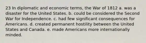 23 In diplomatic and economic terms, the War of 1812 a. was a disaster for the United States. b. could be considered the Second War for Independence. c. had few significant consequences for Americans. d. created permanent hostility between the United States and Canada. e. made Americans more internationally minded.