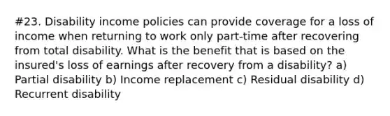 #23. Disability income policies can provide coverage for a loss of income when returning to work only part-time after recovering from total disability. What is the benefit that is based on the insured's loss of earnings after recovery from a disability? a) Partial disability b) Income replacement c) Residual disability d) Recurrent disability