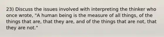 23) Discuss the issues involved with interpreting the thinker who once wrote, "A human being is the measure of all things, of the things that are, that they are, and of the things that are not, that they are not."