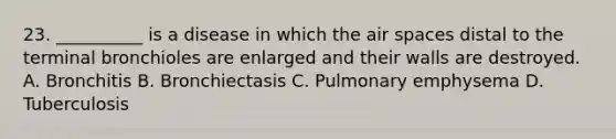 23. __________ is a disease in which the air spaces distal to the terminal bronchioles are enlarged and their walls are destroyed. A. Bronchitis B. Bronchiectasis C. Pulmonary emphysema D. Tuberculosis