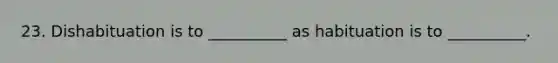 23. Dishabituation is to __________ as habituation is to __________.