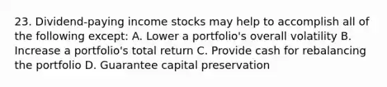 23. Dividend-paying income stocks may help to accomplish all of the following except: A. Lower a portfolio's overall volatility B. Increase a portfolio's total return C. Provide cash for rebalancing the portfolio D. Guarantee capital preservation