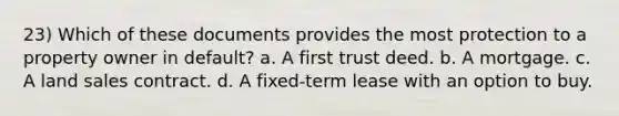 23) Which of these documents provides the most protection to a property owner in default? a. A first trust deed. b. A mortgage. c. A land sales contract. d. A fixed-term lease with an option to buy.