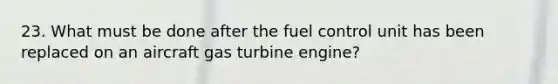 23. What must be done after the fuel control unit has been replaced on an aircraft gas turbine engine?