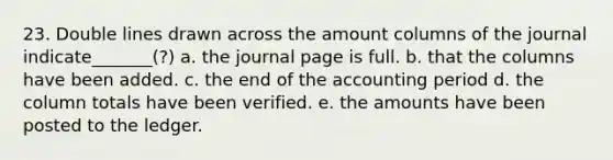 23. Double lines drawn across the amount columns of the journal indicate_______(?) a. the journal page is full. b. that the columns have been added. c. the end of the accounting period d. the column totals have been verified. e. the amounts have been posted to the ledger.