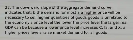 23. The downward slope of the aggregate demand curve indicates that: b the demand for most a a higher price will be necessary to sell higher quantities of goods goods is unrelated to the economy's price level the lower the price level the larger real GDP can be because a lower price level increases C. la. and X. a higher prices levels raise market demand for all goods