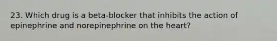 23. Which drug is a beta-blocker that inhibits the action of epinephrine and norepinephrine on the heart?