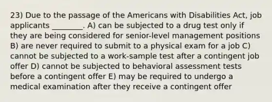 23) Due to the passage of the Americans with Disabilities Act, job applicants ________. A) can be subjected to a drug test only if they are being considered for senior-level management positions B) are never required to submit to a physical exam for a job C) cannot be subjected to a work-sample test after a contingent job offer D) cannot be subjected to behavioral assessment tests before a contingent offer E) may be required to undergo a medical examination after they receive a contingent offer