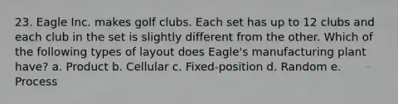 23. Eagle Inc. makes golf clubs. Each set has up to 12 clubs and each club in the set is slightly different from the other. Which of the following types of layout does Eagle's manufacturing plant have? a. Product b. Cellular c. Fixed-position d. Random e. Process