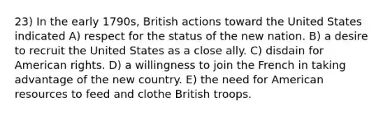 23) In the early 1790s, British actions toward the United States indicated A) respect for the status of the new nation. B) a desire to recruit the United States as a close ally. C) disdain for American rights. D) a willingness to join the French in taking advantage of the new country. E) the need for American resources to feed and clothe British troops.