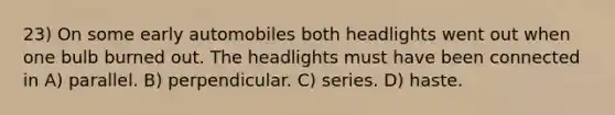 23) On some early automobiles both headlights went out when one bulb burned out. The headlights must have been connected in A) parallel. B) perpendicular. C) series. D) haste.