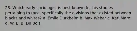 23. Which early sociologist is best known for his studies pertaining to race, specifically the divisions that existed between blacks and whites? a. Émile Durkheim b. Max Weber c. Karl Marx d. W. E. B. Du Bois