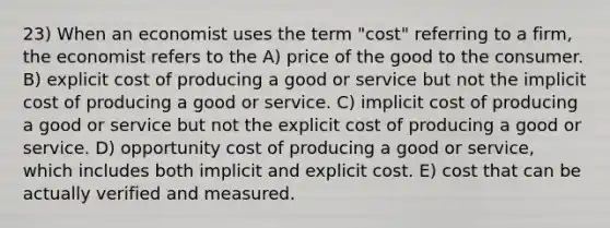 23) When an economist uses the term "cost" referring to a firm, the economist refers to the A) price of the good to the consumer. B) explicit cost of producing a good or service but not the implicit cost of producing a good or service. C) implicit cost of producing a good or service but not the explicit cost of producing a good or service. D) opportunity cost of producing a good or service, which includes both implicit and explicit cost. E) cost that can be actually verified and measured.