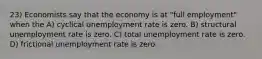 23) Economists say that the economy is at "full employment" when the A) cyclical unemployment rate is zero. B) structural unemployment rate is zero. C) total unemployment rate is zero. D) frictional unemployment rate is zero.