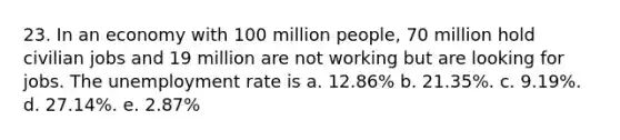 23. In an economy with 100 million people, 70 million hold civilian jobs and 19 million are not working but are looking for jobs. The unemployment rate is a. 12.86% b. 21.35%. c. 9.19%. d. 27.14%. e. 2.87%