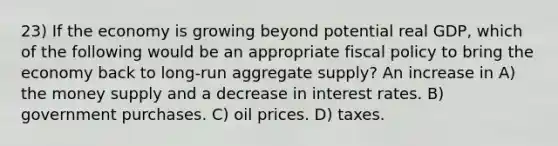 23) If the economy is growing beyond potential real GDP, which of the following would be an appropriate fiscal policy to bring the economy back to long-run aggregate supply? An increase in A) the money supply and a decrease in interest rates. B) government purchases. C) oil prices. D) taxes.