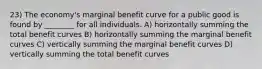 23) The economy's marginal benefit curve for a public good is found by ________ for all individuals. A) horizontally summing the total benefit curves B) horizontally summing the marginal benefit curves C) vertically summing the marginal benefit curves D) vertically summing the total benefit curves