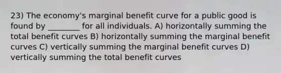 23) The economy's marginal benefit curve for a public good is found by ________ for all individuals. A) horizontally summing the total benefit curves B) horizontally summing the marginal benefit curves C) vertically summing the marginal benefit curves D) vertically summing the total benefit curves