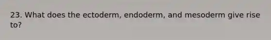 23. What does the ectoderm, endoderm, and mesoderm give rise to?