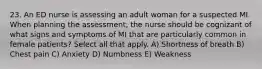 23. An ED nurse is assessing an adult woman for a suspected MI. When planning the assessment, the nurse should be cognizant of what signs and symptoms of MI that are particularly common in female patients? Select all that apply. A) Shortness of breath B) Chest pain C) Anxiety D) Numbness E) Weakness