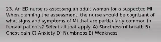 23. An ED nurse is assessing an adult woman for a suspected MI. When planning the assessment, the nurse should be cognizant of what signs and symptoms of MI that are particularly common in female patients? Select all that apply. A) Shortness of breath B) Chest pain C) Anxiety D) Numbness E) Weakness