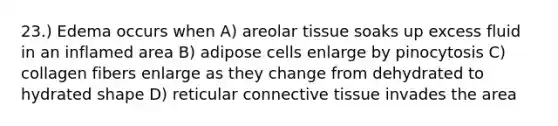 23.) Edema occurs when A) areolar tissue soaks up excess fluid in an inflamed area B) adipose cells enlarge by pinocytosis C) collagen fibers enlarge as they change from dehydrated to hydrated shape D) reticular connective tissue invades the area