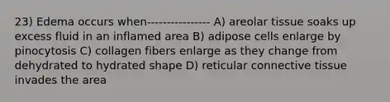 23) Edema occurs when---------------- A) areolar tissue soaks up excess fluid in an inflamed area B) adipose cells enlarge by pinocytosis C) collagen fibers enlarge as they change from dehydrated to hydrated shape D) reticular connective tissue invades the area