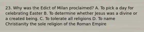 23. Why was the Edict of Milan proclaimed? A. To pick a day for celebrating Easter B. To determine whether Jesus was a divine or a created being. C. To tolerate all religions D. To name Christianity the sole religion of the Roman Empire