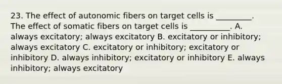 23. The effect of autonomic fibers on target cells is _________. The effect of somatic fibers on target cells is __________. A. always excitatory; always excitatory B. excitatory or inhibitory; always excitatory C. excitatory or inhibitory; excitatory or inhibitory D. always inhibitory; excitatory or inhibitory E. always inhibitory; always excitatory