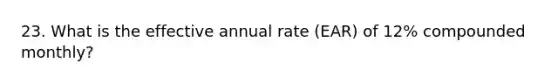 23. What is the effective annual rate (EAR) of 12% compounded monthly?