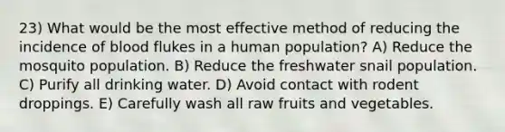 23) What would be the most effective method of reducing the incidence of blood flukes in a human population? A) Reduce the mosquito population. B) Reduce the freshwater snail population. C) Purify all drinking water. D) Avoid contact with rodent droppings. E) Carefully wash all raw fruits and vegetables.