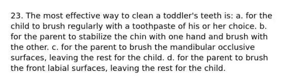 23. The most effective way to clean a toddler's teeth is: a. for the child to brush regularly with a toothpaste of his or her choice. b. for the parent to stabilize the chin with one hand and brush with the other. c. for the parent to brush the mandibular occlusive surfaces, leaving the rest for the child. d. for the parent to brush the front labial surfaces, leaving the rest for the child.