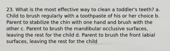 23. What is the most effective way to clean a toddler's teeth? a. Child to brush regularly with a toothpaste of his or her choice b. Parent to stabilize the chin with one hand and brush with the other c. Parent to brush the mandibular occlusive surfaces, leaving the rest for the child d. Parent to brush the front labial surfaces, leaving the rest for the child