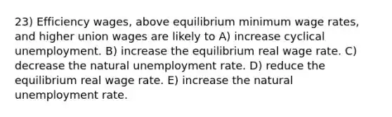 23) Efficiency wages, above equilibrium minimum wage rates, and higher union wages are likely to A) increase cyclical unemployment. B) increase the equilibrium real wage rate. C) decrease the natural unemployment rate. D) reduce the equilibrium real wage rate. E) increase the natural unemployment rate.