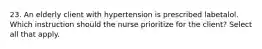 23. An elderly client with hypertension is prescribed labetalol. Which instruction should the nurse prioritize for the client? Select all that apply.